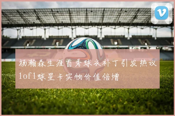 杨瀚森生涯首秀球衣补丁引发热议1of1球星卡实物价值倍增