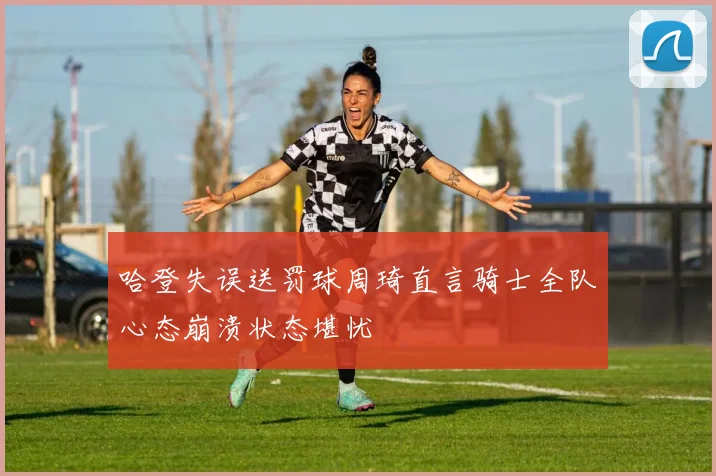 哈登失误送罚球周琦直言骑士全队心态崩溃状态堪忧