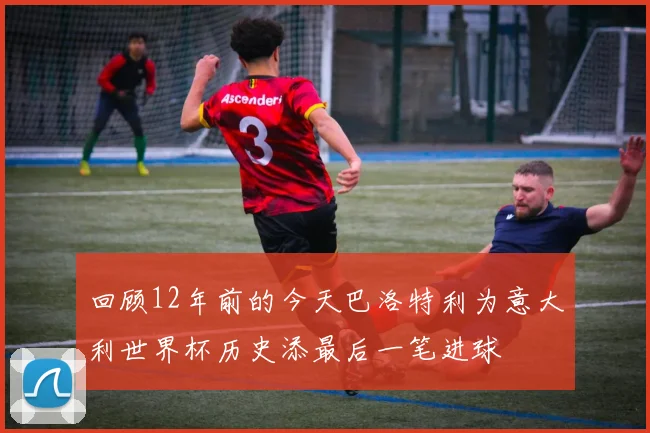 回顾12年前的今天巴洛特利为意大利世界杯历史添最后一笔进球