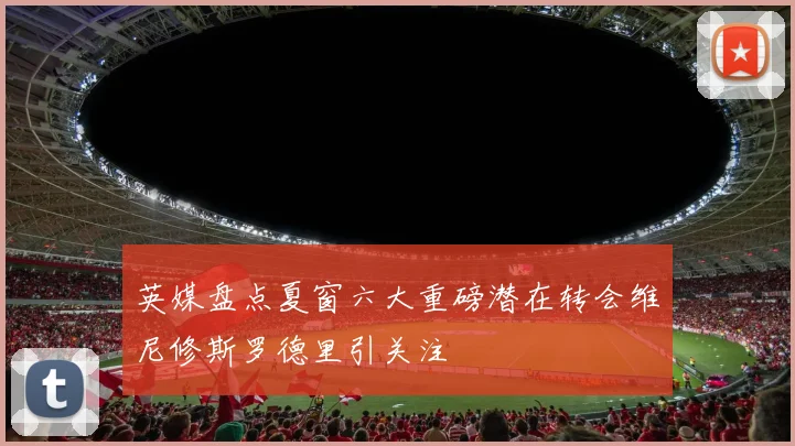 英媒盘点夏窗六大重磅潜在转会维尼修斯罗德里引关注