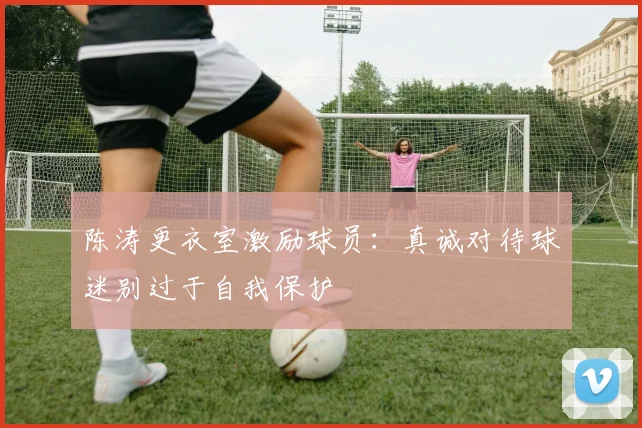 陈涛更衣室激励球员：真诚对待球迷别过于自我保护