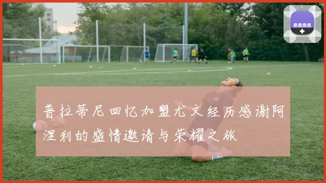 普拉蒂尼回忆加盟尤文经历感谢阿涅利的盛情邀请与荣耀之旅