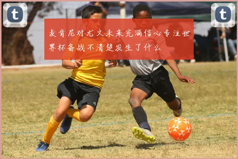 麦肯尼对尤文未来充满信心专注世界杯备战不清楚发生了什么