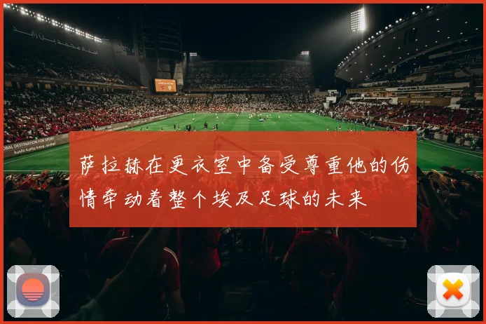萨拉赫在更衣室中备受尊重他的伤情牵动着整个埃及足球的未来
