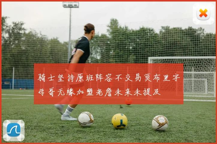 骑士坚持原班阵容不交易莫布里字母哥无缘加盟老詹未来未提及