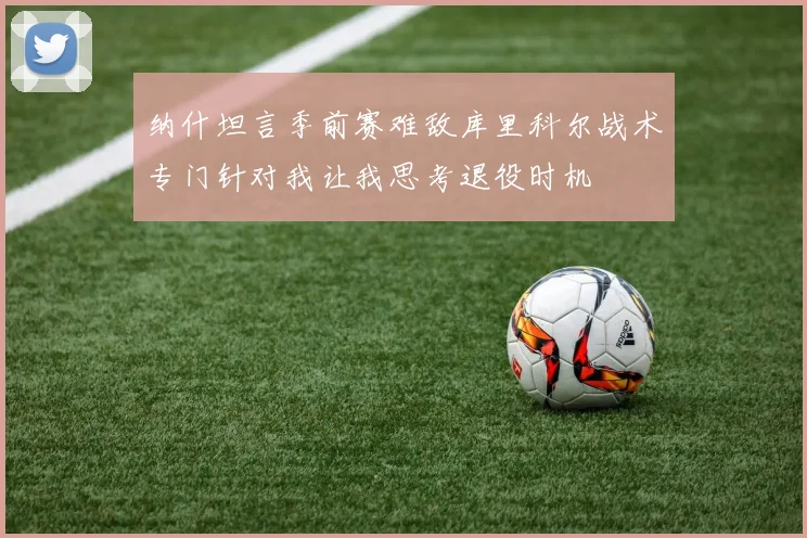 纳什坦言季前赛难敌库里科尔战术专门针对我让我思考退役时机