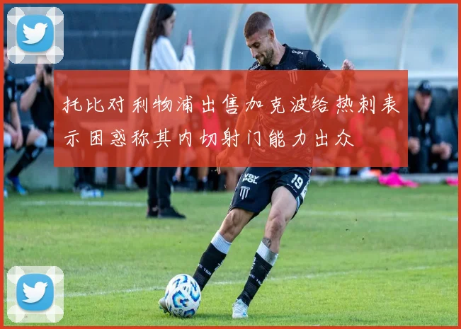 托比对利物浦出售加克波给热刺表示困惑称其内切射门能力出众