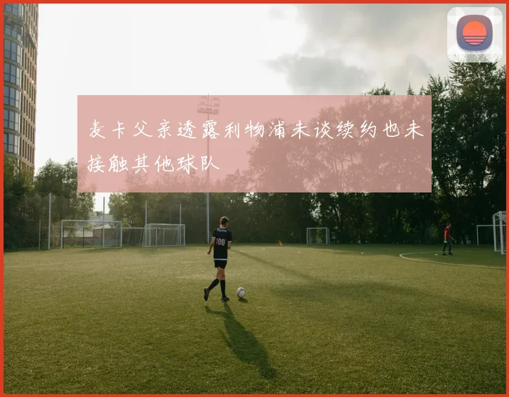 麦卡父亲透露利物浦未谈续约也未接触其他球队