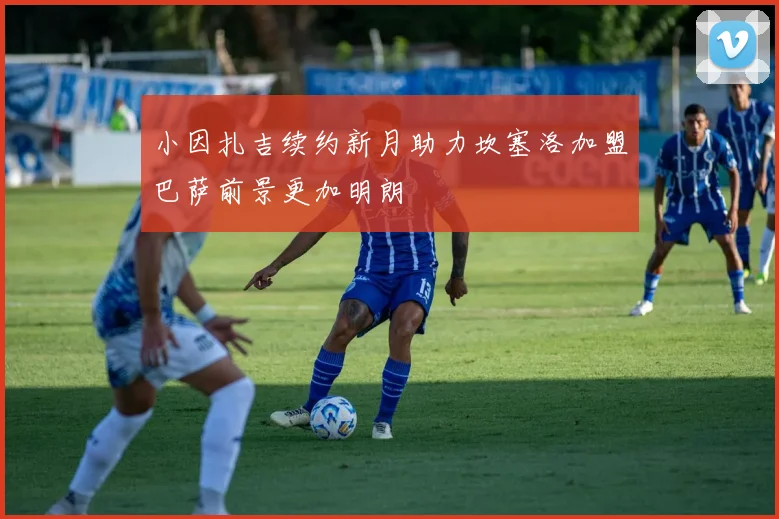 小因扎吉续约新月助力坎塞洛加盟巴萨前景更加明朗