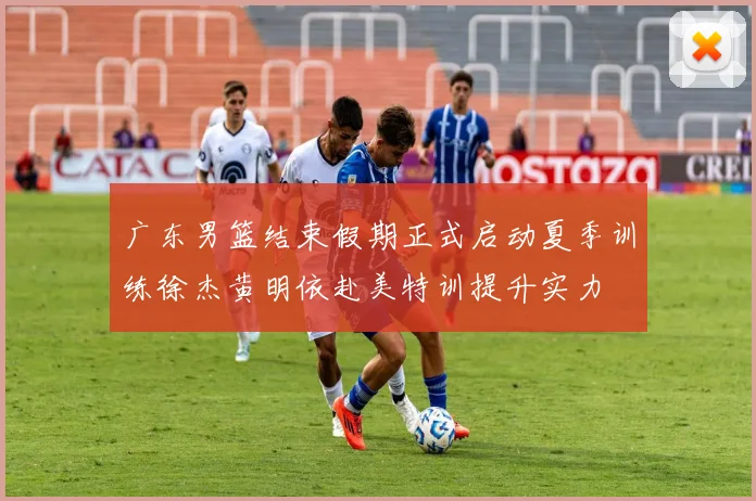 广东男篮结束假期正式启动夏季训练徐杰黄明依赴美特训提升实力