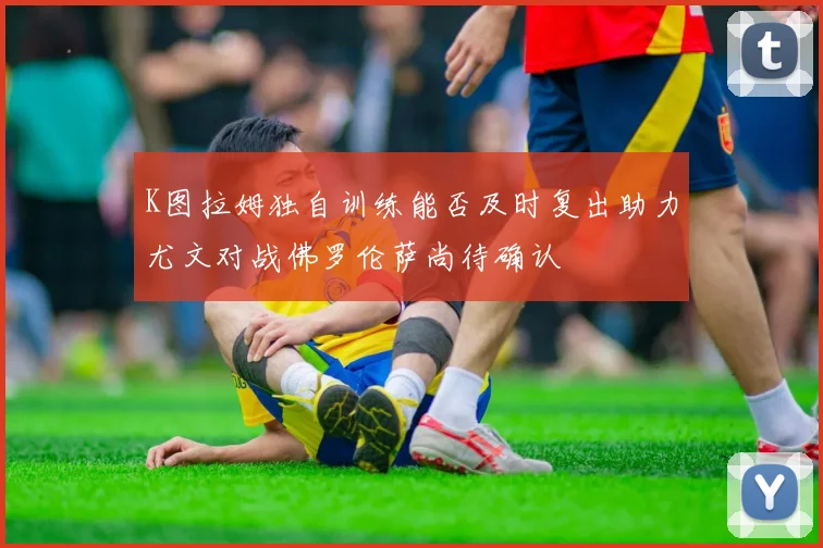 K图拉姆独自训练能否及时复出助力尤文对战佛罗伦萨尚待确认