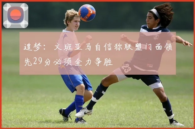 追梦：文班亚马自信称联盟门面领先29分必须全力争胜