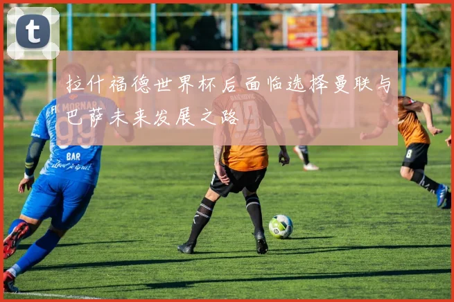 拉什福德世界杯后面临选择曼联与巴萨未来发展之路