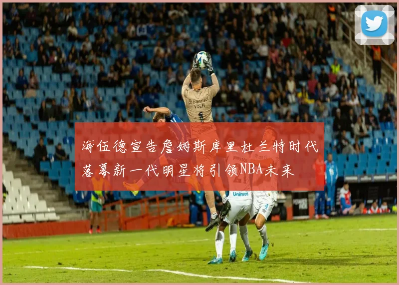 海伍德宣告詹姆斯库里杜兰特时代落幕新一代明星将引领NBA未来