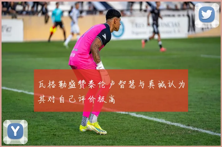 瓦格勒盛赞泰伦卢智慧与真诚认为其对自己评价极高