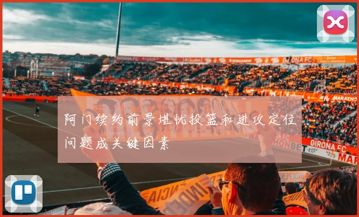 阿门续约前景堪忧投篮和进攻定位问题成关键因素