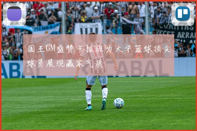 国王GM盛赞卡拉班为大学篮球顶尖球员展现赢家气质