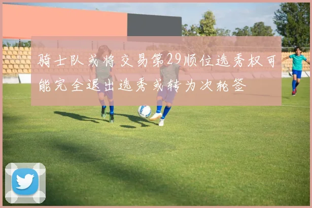 骑士队或将交易第29顺位选秀权可能完全退出选秀或转为次轮签