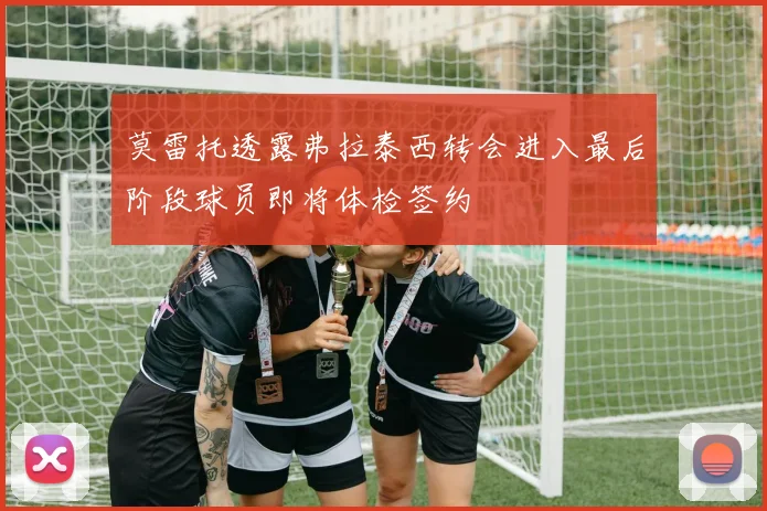莫雷托透露弗拉泰西转会进入最后阶段球员即将体检签约