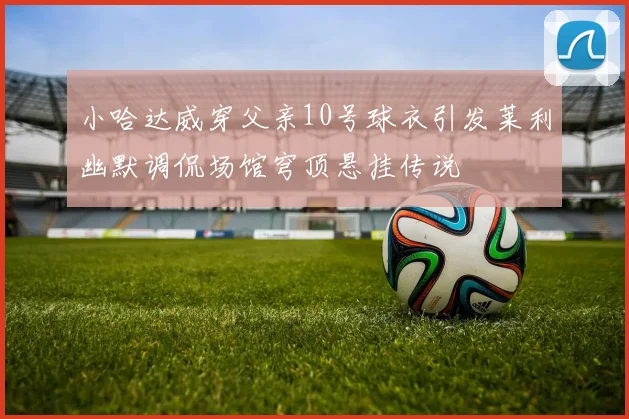 小哈达威穿父亲10号球衣引发莱利幽默调侃场馆穹顶悬挂传说