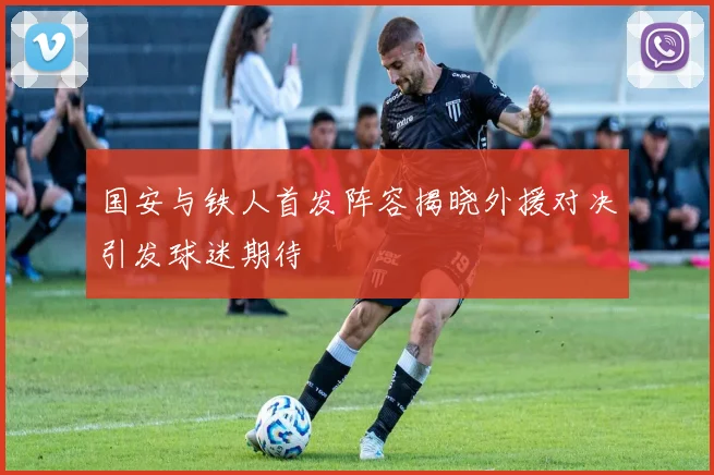 国安与铁人首发阵容揭晓外援对决引发球迷期待