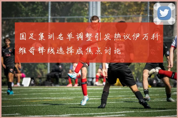 国足集训名单调整引发热议伊万科维奇锋线选择成焦点讨论