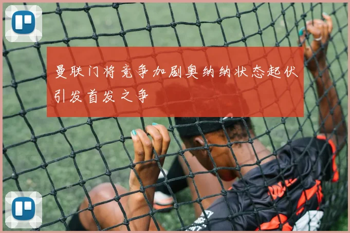 曼联门将竞争加剧奥纳纳状态起伏引发首发之争