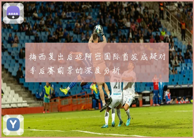 梅西复出后迈阿密国际首发成疑对季后赛前景的深度分析