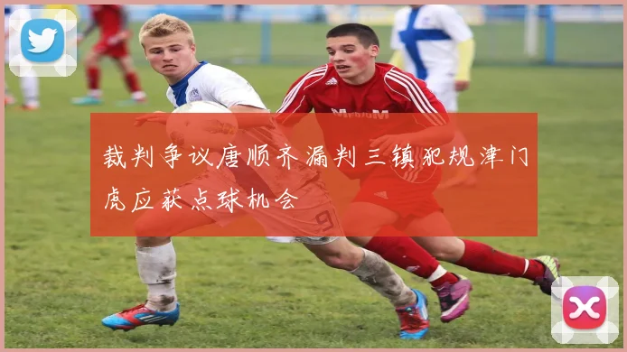 裁判争议唐顺齐漏判三镇犯规津门虎应获点球机会